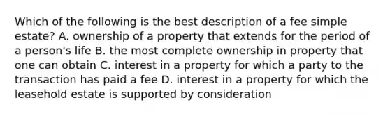 Which of the following is the best description of a fee simple estate? A. ownership of a property that extends for the period of a person's life B. the most complete ownership in property that one can obtain C. interest in a property for which a party to the transaction has paid a fee D. interest in a property for which the leasehold estate is supported by consideration