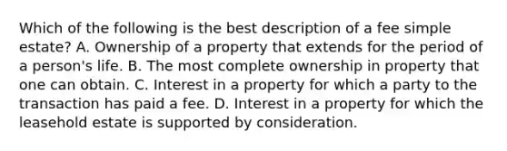 Which of the following is the best description of a fee simple estate? A. Ownership of a property that extends for the period of a person's life. B. The most complete ownership in property that one can obtain. C. Interest in a property for which a party to the transaction has paid a fee. D. Interest in a property for which the leasehold estate is supported by consideration.