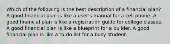 Which of the following is the best description of a financial plan? A good financial plan is like a user's manual for a cell phone. A good financial plan is like a registration guide for college classes. A good financial plan is like a blueprint for a builder. A good financial plan is like a to-do list for a busy student.