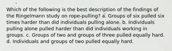 Which of the following is the best description of the findings of the Ringelmann study on rope-pulling? a. Groups of six pulled six times harder than did individuals pulling alone. b. Individuals pulling alone pulled harder than did individuals working in groups. c. Groups of two and groups of three pulled equally hard. d. Individuals and groups of two pulled equally hard.