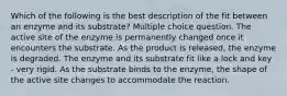 Which of the following is the best description of the fit between an enzyme and its substrate? Multiple choice question. The active site of the enzyme is permanently changed once it encounters the substrate. As the product is released, the enzyme is degraded. The enzyme and its substrate fit like a lock and key - very rigid. As the substrate binds to the enzyme, the shape of the active site changes to accommodate the reaction.