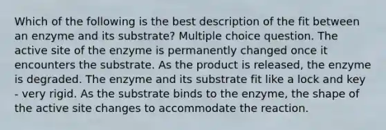 Which of the following is the best description of the fit between an enzyme and its substrate? Multiple choice question. The active site of the enzyme is permanently changed once it encounters the substrate. As the product is released, the enzyme is degraded. The enzyme and its substrate fit like a lock and key - very rigid. As the substrate binds to the enzyme, the shape of the active site changes to accommodate the reaction.