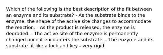 Which of the following is the best description of the fit between an enzyme and its substrate? - As the substrate binds to the enzyme, the shape of the active site changes to accommodate the reaction. - As the product is released, the enzyme is degraded. - The active site of the enzyme is permanently changed once it encounters the substrate. - The enzyme and its substrate fit like a lock and key - very rigid.