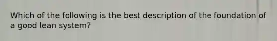 Which of the following is the best description of the foundation of a good lean system?