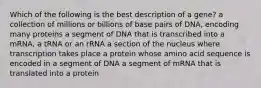 Which of the following is the best description of a gene? a collection of millions or billions of base pairs of DNA, encoding many proteins a segment of DNA that is transcribed into a mRNA, a tRNA or an rRNA a section of the nucleus where transcription takes place a protein whose amino acid sequence is encoded in a segment of DNA a segment of mRNA that is translated into a protein