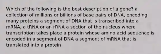 Which of the following is the best description of a gene? a collection of millions or billions of base pairs of DNA, encoding many proteins a segment of DNA that is transcribed into a mRNA, a tRNA or an rRNA a section of the nucleus where transcription takes place a protein whose amino acid sequence is encoded in a segment of DNA a segment of mRNA that is translated into a protein