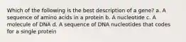 Which of the following is the best description of a gene? a. A sequence of amino acids in a protein b. A nucleotide c. A molecule of DNA d. A sequence of DNA nucleotides that codes for a single protein