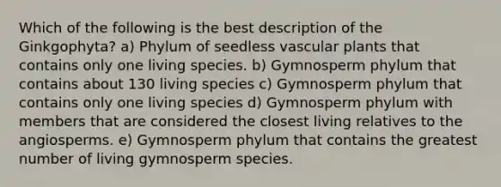 Which of the following is the best description of the Ginkgophyta? a) Phylum of seedless vascular plants that contains only one living species. b) Gymnosperm phylum that contains about 130 living species c) Gymnosperm phylum that contains only one living species d) Gymnosperm phylum with members that are considered the closest living relatives to the angiosperms. e) Gymnosperm phylum that contains the greatest number of living gymnosperm species.