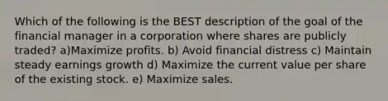 Which of the following is the BEST description of the goal of the financial manager in a corporation where shares are publicly traded? a)Maximize profits. b) Avoid financial distress c) Maintain steady earnings growth d) Maximize the current value per share of the existing stock. e) Maximize sales.