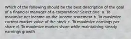 Which of the following should be the best description of the goal of a financial manager of a corporation? Select one: a. To maximize net income on the income statement b. To maximize current market value of the stock c. To maximize earnings per share d. To maximize market share while maintaining steady earnings growth