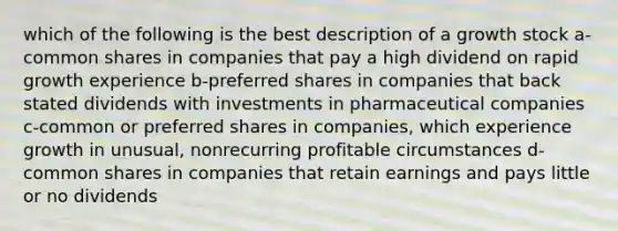 which of the following is the best description of a growth stock a-common shares in companies that pay a high dividend on rapid growth experience b-preferred shares in companies that back stated dividends with investments in pharmaceutical companies c-common or preferred shares in companies, which experience growth in unusual, nonrecurring profitable circumstances d-common shares in companies that retain earnings and pays little or no dividends