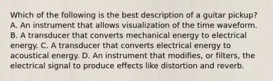 Which of the following is the best description of a guitar pickup? A. An instrument that allows visualization of the time waveform. B. A transducer that converts mechanical energy to electrical energy. C. A transducer that converts electrical energy to acoustical energy. D. An instrument that modifies, or filters, the electrical signal to produce effects like distortion and reverb.