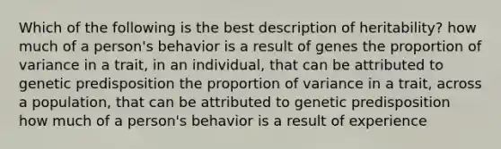 Which of the following is the best description of heritability? how much of a person's behavior is a result of genes the proportion of variance in a trait, in an individual, that can be attributed to genetic predisposition the proportion of variance in a trait, across a population, that can be attributed to genetic predisposition how much of a person's behavior is a result of experience