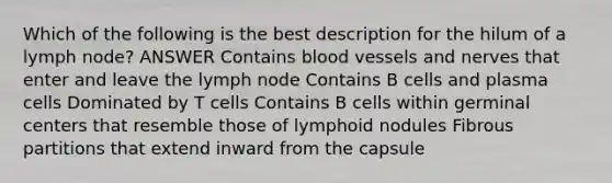 Which of the following is the best description for the hilum of a lymph node? ANSWER Contains blood vessels and nerves that enter and leave the lymph node Contains B cells and plasma cells Dominated by T cells Contains B cells within germinal centers that resemble those of lymphoid nodules Fibrous partitions that extend inward from the capsule