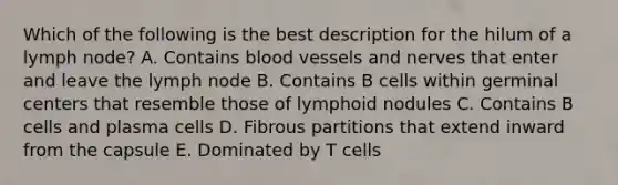 Which of the following is the best description for the hilum of a lymph node? A. Contains blood vessels and nerves that enter and leave the lymph node B. Contains B cells within germinal centers that resemble those of lymphoid nodules C. Contains B cells and plasma cells D. Fibrous partitions that extend inward from the capsule E. Dominated by T cells