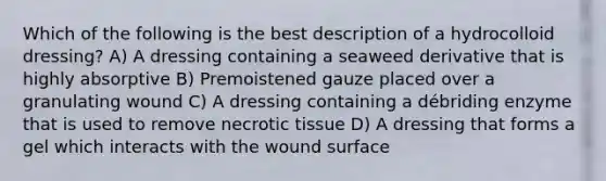 Which of the following is the best description of a hydrocolloid dressing? A) A dressing containing a seaweed derivative that is highly absorptive B) Premoistened gauze placed over a granulating wound C) A dressing containing a débriding enzyme that is used to remove necrotic tissue D) A dressing that forms a gel which interacts with the wound surface