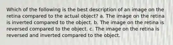 Which of the following is the best description of an image on the retina compared to the actual object? a. The image on the retina is inverted compared to the object. b. The image on the retina is reversed compared to the object. c. The image on the retina is reversed and inverted compared to the object.