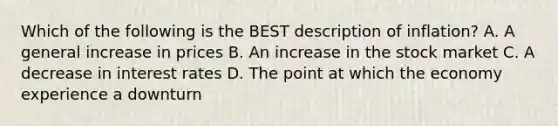 Which of the following is the BEST description of inflation? A. A general increase in prices B. An increase in the stock market C. A decrease in interest rates D. The point at which the economy experience a downturn