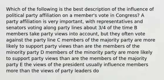 Which of the following is the best description of the influence of political party affiliation on a member's vote in Congress? A party affiliation is very important, with representatives and senators voting along party lines about 3/4 of the time B members take party views into account, but they often vote against the party line C members of the majority party are more likely to support party views than are the members of the minority party D members of the minority party are more likely to support party views than are the members of the majority party E the views of the president usually influence members more than the views of party leaders do