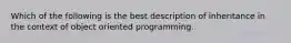 Which of the following is the best description of inheritance in the context of object oriented programming.