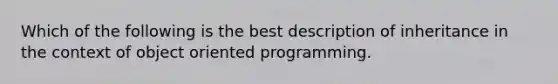 Which of the following is the best description of inheritance in the context of object oriented programming.