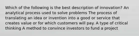 Which of the following is the best description of innovation? An analytical process used to solve problems The process of translating an idea or invention into a good or service that creates value or for which customers will pay. A type of critical thinking A method to convince investors to fund a project