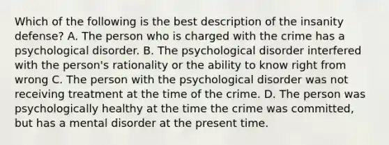 Which of the following is the best description of the insanity defense? A. The person who is charged with the crime has a psychological disorder. B. The psychological disorder interfered with the person's rationality or the ability to know right from wrong C. The person with the psychological disorder was not receiving treatment at the time of the crime. D. The person was psychologically healthy at the time the crime was committed, but has a mental disorder at the present time.