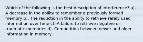 Which of the following is the best description of interference? a). A decrease in the ability to remember a previously formed memory b). The reduction in the ability to retrieve rarely used information over time c). A failure to retrieve negative or traumatic memories d). Competition between newer and older information in memory