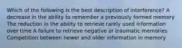 Which of the following is the best description of interference? A decrease in the ability to remember a previously formed memory The reduction in the ability to retrieve rarely used information over time A failure to retrieve negative or traumatic memories Competition between newer and older information in memory