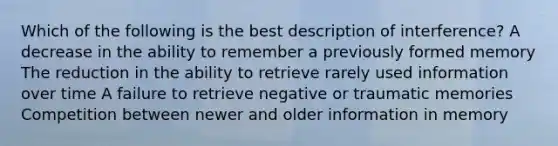 Which of the following is the best description of interference? A decrease in the ability to remember a previously formed memory The reduction in the ability to retrieve rarely used information over time A failure to retrieve negative or traumatic memories Competition between newer and older information in memory