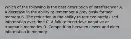 Which of the following is the best description of interference? A. A decrease in the ability to remember a previously formed memory B. The reduction in the ability to retrieve rarely used information over time C. A failure to retrieve negative or traumatic memories D. Competition between newer and older information in memory