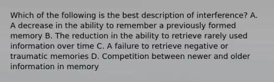 Which of the following is the best description of interference? A. A decrease in the ability to remember a previously formed memory B. The reduction in the ability to retrieve rarely used information over time C. A failure to retrieve negative or traumatic memories D. Competition between newer and older information in memory