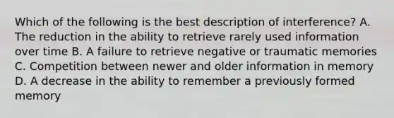 Which of the following is the best description of interference? A. The reduction in the ability to retrieve rarely used information over time B. A failure to retrieve negative or traumatic memories C. Competition between newer and older information in memory D. A decrease in the ability to remember a previously formed memory