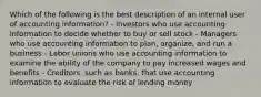 Which of the following is the best description of an internal user of accounting information? - Investors who use accounting information to decide whether to buy or sell stock - Managers who use accounting information to plan, organize, and run a business - Labor unions who use accounting information to examine the ability of the company to pay increased wages and benefits - Creditors, such as banks, that use accounting information to evaluate the risk of lending money