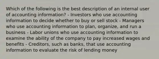 Which of the following is the best description of an internal user of accounting information? - Investors who use accounting information to decide whether to buy or sell stock - Managers who use accounting information to plan, organize, and run a business - <a href='https://www.questionai.com/knowledge/knfd2oEIT4-labor-unions' class='anchor-knowledge'>labor unions</a> who use accounting information to examine the ability of the company to pay increased wages and benefits - Creditors, such as banks, that use accounting information to evaluate the risk of lending money