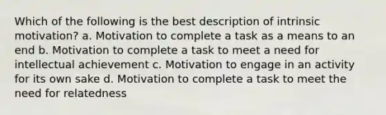 Which of the following is the best description of intrinsic motivation? a. Motivation to complete a task as a means to an end b. Motivation to complete a task to meet a need for intellectual achievement c. Motivation to engage in an activity for its own sake d. Motivation to complete a task to meet the need for relatedness