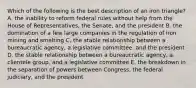 Which of the following is the best description of an iron triangle? A. the inability to reform federal rules without help from the House of Representatives, the Senate, and the president B. the domination of a few large companies in the regulation of iron mining and smelting C. the stable relationship between a bureaucratic agency, a legislative committee, and the president D. the stable relationship between a bureaucratic agency, a clientele group, and a legislative committee E. the breakdown in the separation of powers between Congress, the federal judiciary, and the president