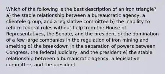 Which of the following is the best description of an iron triangle? a) the stable relationship between a bureaucratic agency, a clientele group, and a legislative committee b) the inability to reform federal rules without help from the House of Representatives, the Senate, and the president c) the domination of a few large companies in the regulation of iron mining and smelting d) the breakdown in the separation of powers between Congress, the federal judiciary, and the president e) the stable relationship between a bureaucratic agency, a legislative committee, and the president