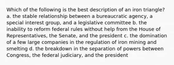 Which of the following is the best description of an iron triangle? a. the stable relationship between a bureaucratic agency, a special interest group, and a legislative committee b. the inability to reform federal rules without help from the House of Representatives, the Senate, and the president c. the domination of a few large companies in the regulation of iron mining and smelting d. the breakdown in the separation of powers between Congress, the federal judiciary, and the president