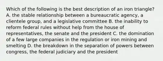 Which of the following is the best description of an iron triangle? A. the stable relationship between a bureaucratic agency, a clientele group, and a legislative committee B. the inability to reform federal rules without help from the house of representatives, the senate and the president C. the domination of a few large companies in the regulation or iron mining and smelting D. the breakdown in the separation of powers between congress, the federal judiciary and the president