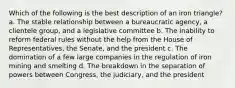 Which of the following is the best description of an iron triangle? a. The stable relationship between a bureaucratic agency, a clientele group, and a legislative committee b. The inability to reform federal rules without the help from the House of Representatives, the Senate, and the president c. The domination of a few large companies in the regulation of iron mining and smelting d. The breakdown in the separation of powers between Congress, the judiciary, and the president