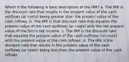 Which if the following is best description of the IRR? a. The IRR is the discount rate that results in the present value of the cash outflows (or costs) being greater than the present value of the cash inflows. b. The IRR is that discount rate that equates the present value of the cash outflows (or costs) with the net present value of the firm's net income. c. The IRR is the discount rate that equates the present value of the cash outflows (or costs) with the present value of the cash inflows. d. The IRR is the discount rate that results in the present value of the cash outflows (or costs) being less than the present value of the cash inflows