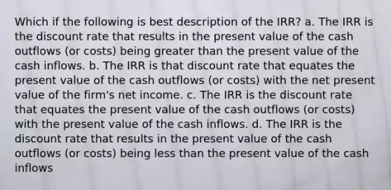 Which if the following is best description of the IRR? a. The IRR is the discount rate that results in the present value of the cash outflows (or costs) being <a href='https://www.questionai.com/knowledge/ktgHnBD4o3-greater-than' class='anchor-knowledge'>greater than</a> the present value of the cash inflows. b. The IRR is that discount rate that equates the present value of the cash outflows (or costs) with the net present value of the firm's net income. c. The IRR is the discount rate that equates the present value of the cash outflows (or costs) with the present value of the cash inflows. d. The IRR is the discount rate that results in the present value of the cash outflows (or costs) being <a href='https://www.questionai.com/knowledge/k7BtlYpAMX-less-than' class='anchor-knowledge'>less than</a> the present value of the cash inflows