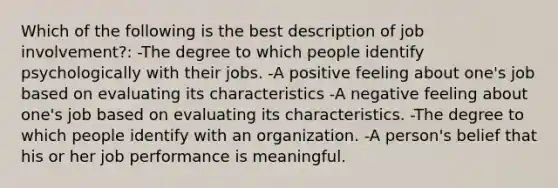 Which of the following is the best description of job​ involvement?: -The degree to which people identify psychologically with their jobs. -A positive feeling about​ one's job based on evaluating its characteristics -A negative feeling about​ one's job based on evaluating its characteristics. -The degree to which people identify with an organization. -A​ person's belief that his or her job performance is meaningful.