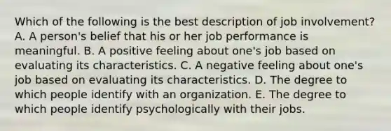 Which of the following is the best description of job​ involvement? A. A​ person's belief that his or her job performance is meaningful. B. A positive feeling about​ one's job based on evaluating its characteristics. C. A negative feeling about​ one's job based on evaluating its characteristics. D. The degree to which people identify with an organization. E. The degree to which people identify psychologically with their jobs.