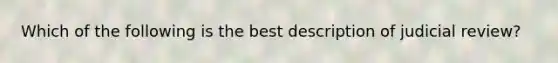 Which of the following is the best description of judicial review?