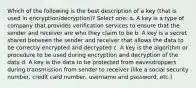 Which of the following is the best description of a key (that is used in encryption/decryption)? Select one: a. A key is a type of company that provides verification services to ensure that the sender and receiver are who they claim to be b. A key is a secret shared between the sender and receiver that allows the data to be correctly encrypted and decrypted c. A key is the algorithm or procedure to be used during encryption and decryption of the data d. A key is the data to be protected from eavesdroppers during transmission from sender to receiver (like a social security number, credit card number, username and password, etc.)