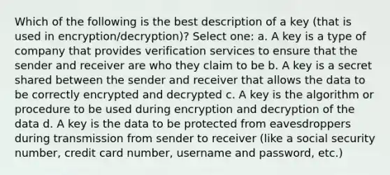 Which of the following is the best description of a key (that is used in encryption/decryption)? Select one: a. A key is a type of company that provides verification services to ensure that the sender and receiver are who they claim to be b. A key is a secret shared between the sender and receiver that allows the data to be correctly encrypted and decrypted c. A key is the algorithm or procedure to be used during encryption and decryption of the data d. A key is the data to be protected from eavesdroppers during transmission from sender to receiver (like a social security number, credit card number, username and password, etc.)