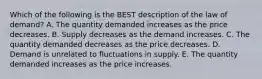 Which of the following is the BEST description of the law of​ demand? A. The quantity demanded increases as the price decreases. B. Supply decreases as the demand increases. C. The quantity demanded decreases as the price decreases. D. Demand is unrelated to fluctuations in supply. E. The quantity demanded increases as the price increases.