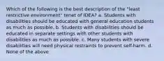 Which of the following is the best description of the "least restrictive environment" tenet of IDEA? a. Students with disabilities should be educated with general education students as much as possible. b. Students with disabilities should be educated in separate settings with other students with disabilities as much as possible. c. Many students with severe disabilities will need physical restraints to prevent self-harm. d. None of the above